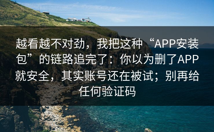 越看越不对劲，我把这种“APP安装包”的链路追完了：你以为删了APP就安全，其实账号还在被试；别再给任何验证码