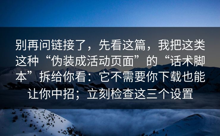 别再问链接了，先看这篇，我把这类这种“伪装成活动页面”的“话术脚本”拆给你看：它不需要你下载也能让你中招；立刻检查这三个设置