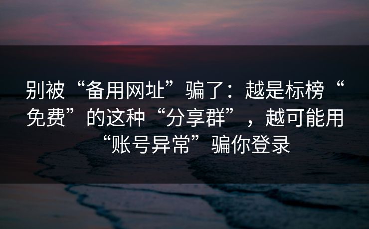 别被“备用网址”骗了：越是标榜“免费”的这种“分享群”，越可能用“账号异常”骗你登录