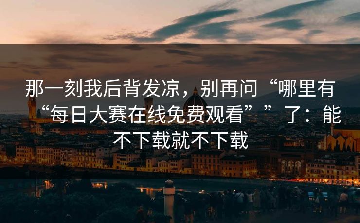 那一刻我后背发凉，别再问“哪里有“每日大赛在线免费观看””了：能不下载就不下载