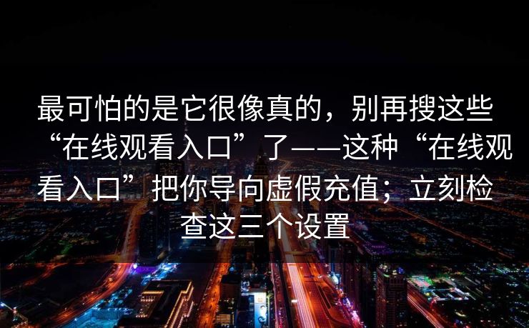 最可怕的是它很像真的，别再搜这些“在线观看入口”了——这种“在线观看入口”把你导向虚假充值；立刻检查这三个设置