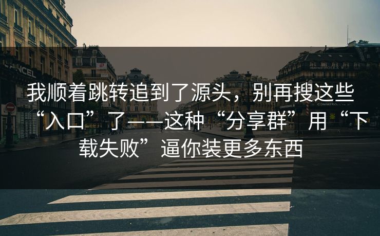 我顺着跳转追到了源头，别再搜这些“入口”了——这种“分享群”用“下载失败”逼你装更多东西