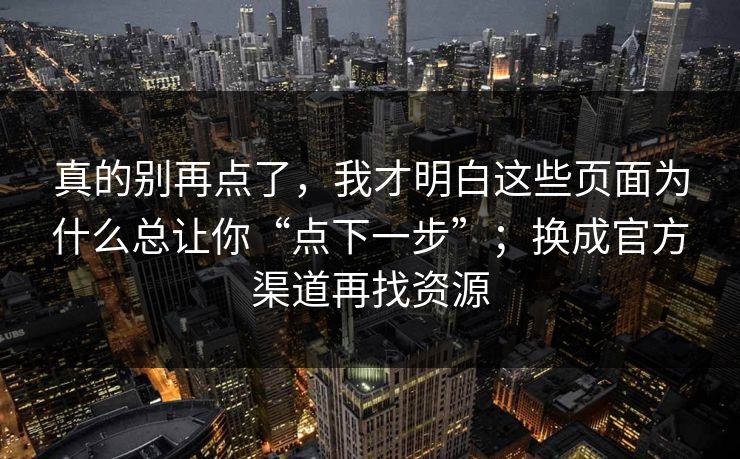 真的别再点了，我才明白这些页面为什么总让你“点下一步”；换成官方渠道再找资源