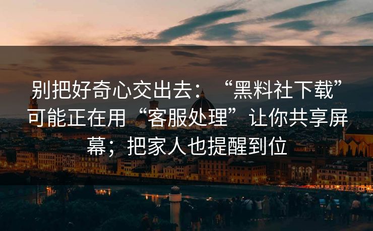 别把好奇心交出去：“黑料社下载”可能正在用“客服处理”让你共享屏幕；把家人也提醒到位