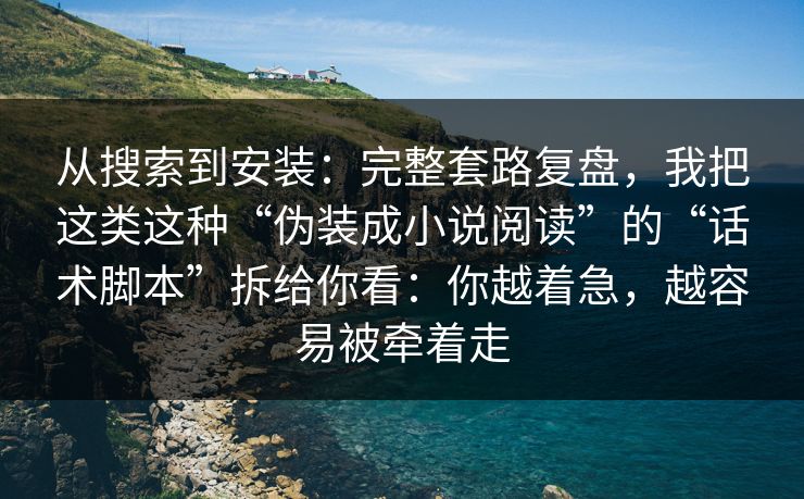 从搜索到安装：完整套路复盘，我把这类这种“伪装成小说阅读”的“话术脚本”拆给你看：你越着急，越容易被牵着走