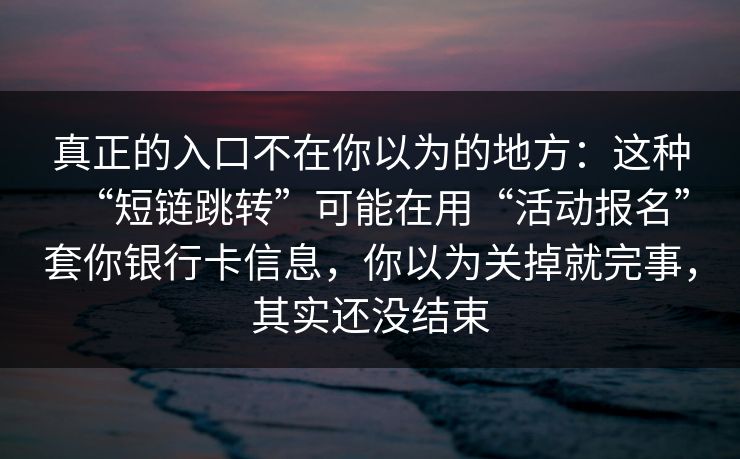 真正的入口不在你以为的地方：这种“短链跳转”可能在用“活动报名”套你银行卡信息，你以为关掉就完事，其实还没结束