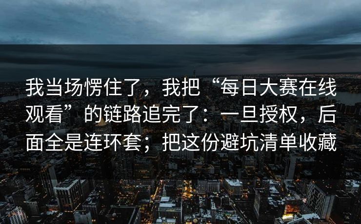 我当场愣住了，我把“每日大赛在线观看”的链路追完了：一旦授权，后面全是连环套；把这份避坑清单收藏