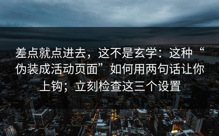 差点就点进去，这不是玄学：这种“伪装成活动页面”如何用两句话让你上钩；立刻检查这三个设置