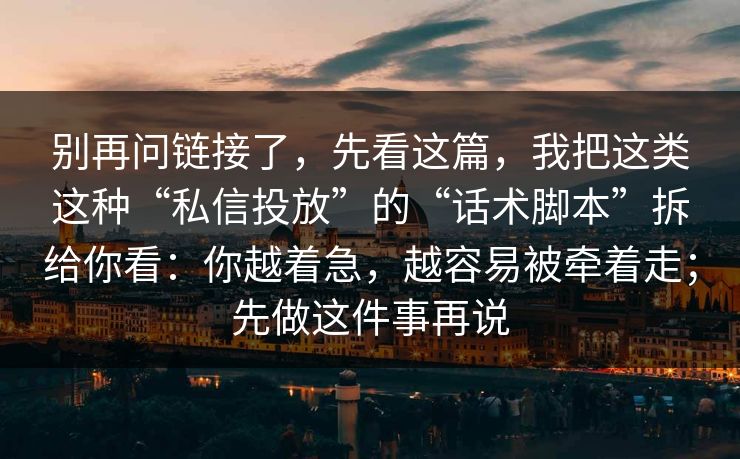 别再问链接了，先看这篇，我把这类这种“私信投放”的“话术脚本”拆给你看：你越着急，越容易被牵着走；先做这件事再说