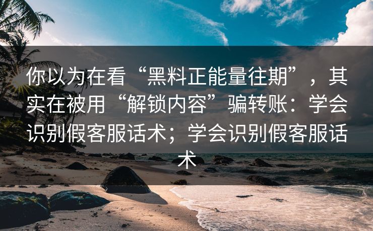 你以为在看“黑料正能量往期”，其实在被用“解锁内容”骗转账：学会识别假客服话术；学会识别假客服话术