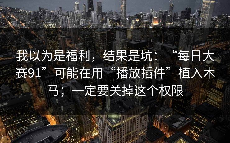 我以为是福利，结果是坑：“每日大赛91”可能在用“播放插件”植入木马；一定要关掉这个权限