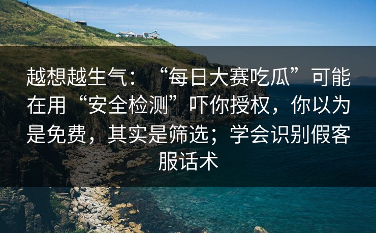 越想越生气：“每日大赛吃瓜”可能在用“安全检测”吓你授权，你以为是免费，其实是筛选；学会识别假客服话术