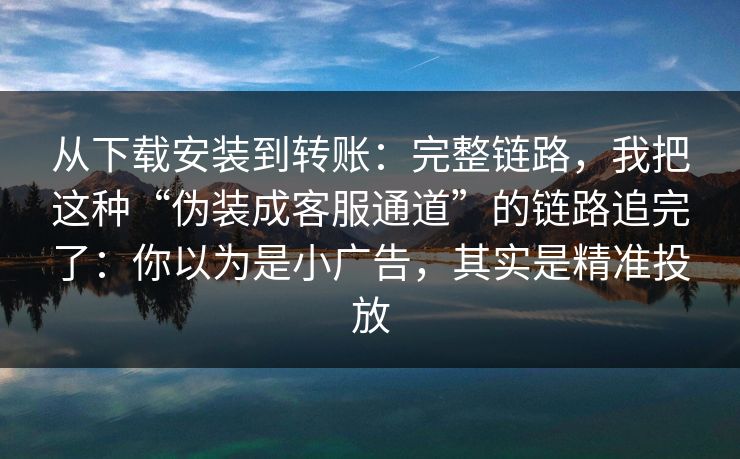 从下载安装到转账：完整链路，我把这种“伪装成客服通道”的链路追完了：你以为是小广告，其实是精准投放