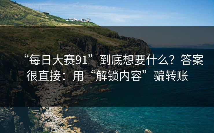 “每日大赛91”到底想要什么？答案很直接：用“解锁内容”骗转账