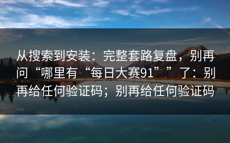 从搜索到安装：完整套路复盘，别再问“哪里有“每日大赛91””了：别再给任何验证码；别再给任何验证码