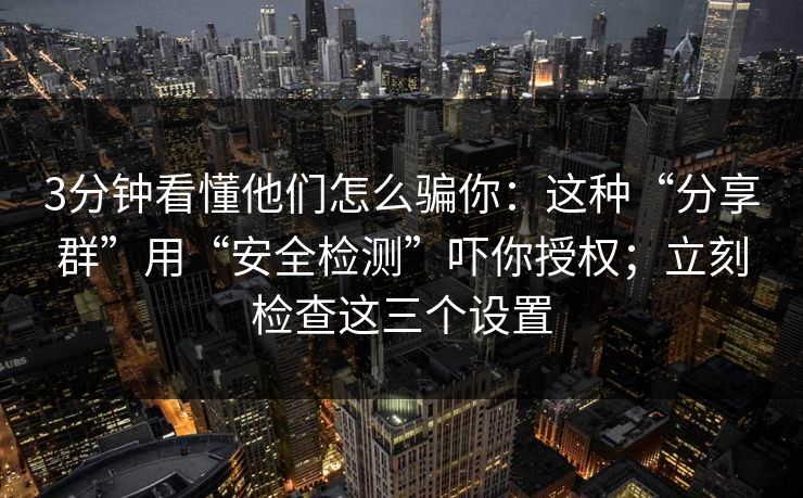 3分钟看懂他们怎么骗你：这种“分享群”用“安全检测”吓你授权；立刻检查这三个设置