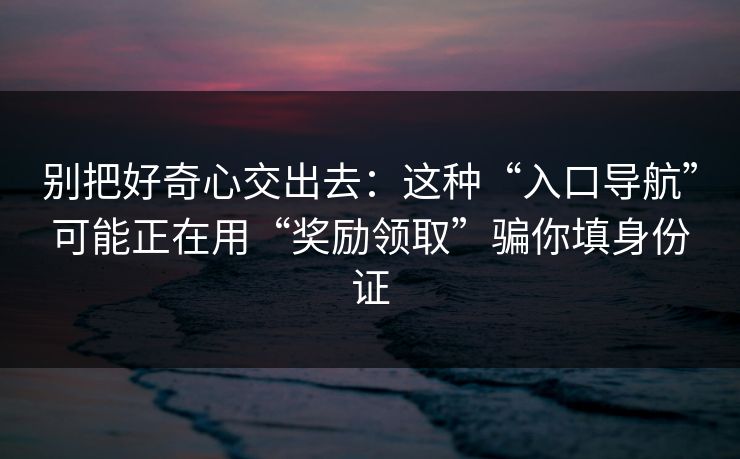 别把好奇心交出去：这种“入口导航”可能正在用“奖励领取”骗你填身份证