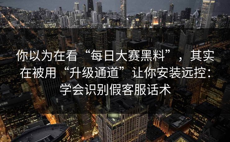 你以为在看“每日大赛黑料”，其实在被用“升级通道”让你安装远控：学会识别假客服话术