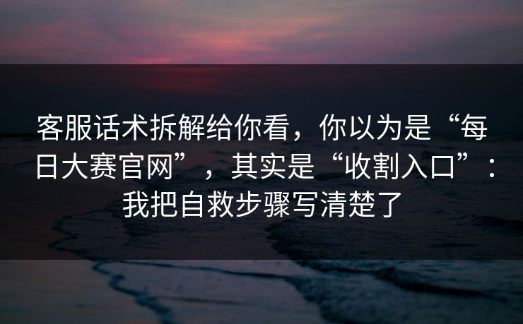客服话术拆解给你看，你以为是“每日大赛官网”，其实是“收割入口”：我把自救步骤写清楚了