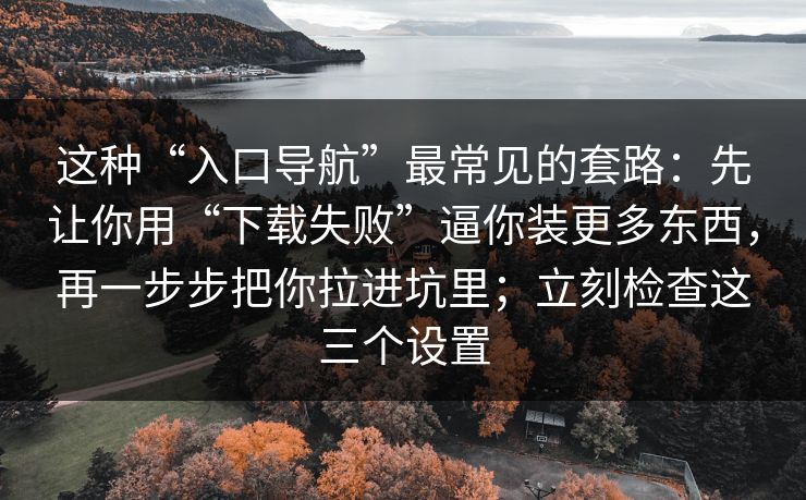 这种“入口导航”最常见的套路：先让你用“下载失败”逼你装更多东西，再一步步把你拉进坑里；立刻检查这三个设置