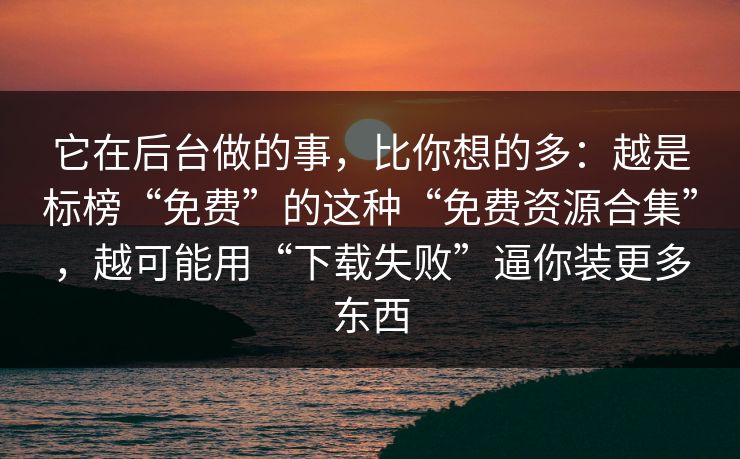 它在后台做的事，比你想的多：越是标榜“免费”的这种“免费资源合集”，越可能用“下载失败”逼你装更多东西