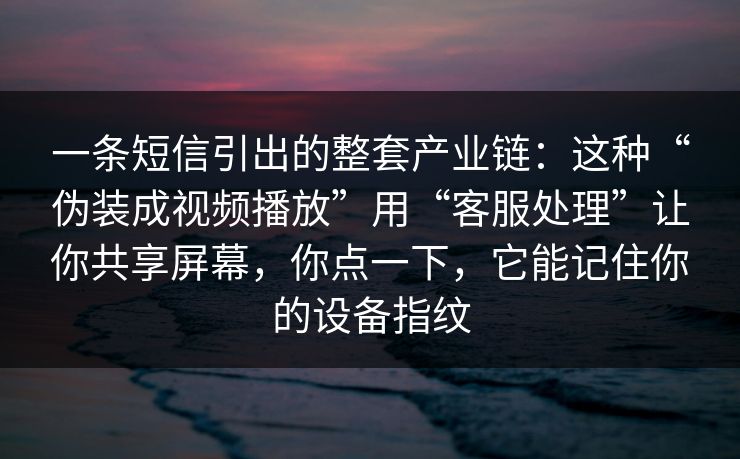 一条短信引出的整套产业链：这种“伪装成视频播放”用“客服处理”让你共享屏幕，你点一下，它能记住你的设备指纹