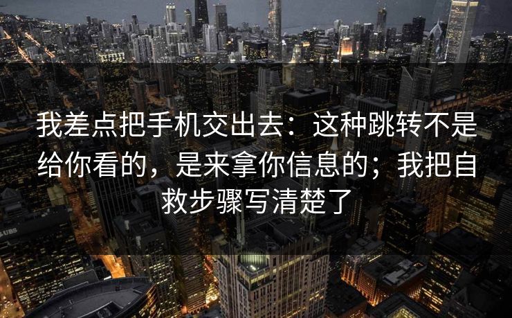 我差点把手机交出去：这种跳转不是给你看的，是来拿你信息的；我把自救步骤写清楚了