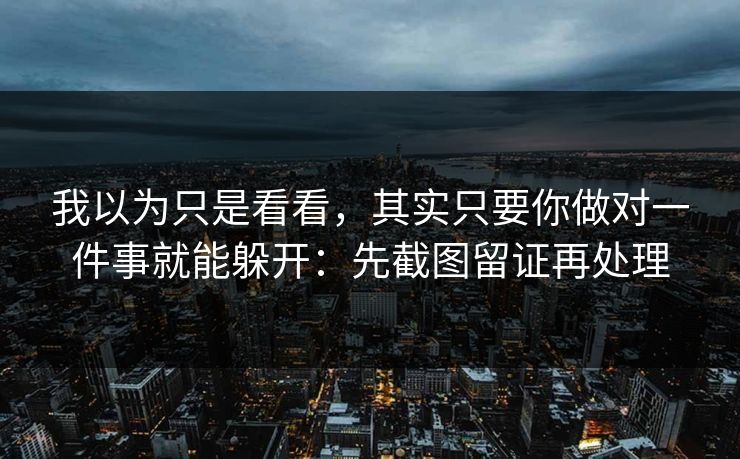 我以为只是看看，其实只要你做对一件事就能躲开：先截图留证再处理