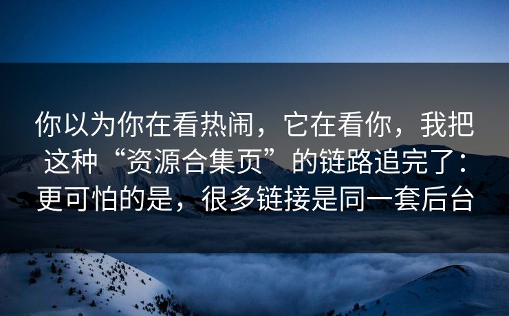 你以为你在看热闹，它在看你，我把这种“资源合集页”的链路追完了：更可怕的是，很多链接是同一套后台
