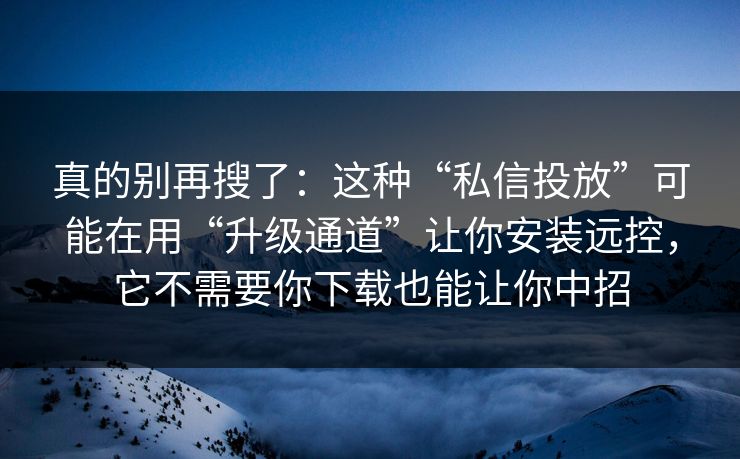真的别再搜了：这种“私信投放”可能在用“升级通道”让你安装远控，它不需要你下载也能让你中招