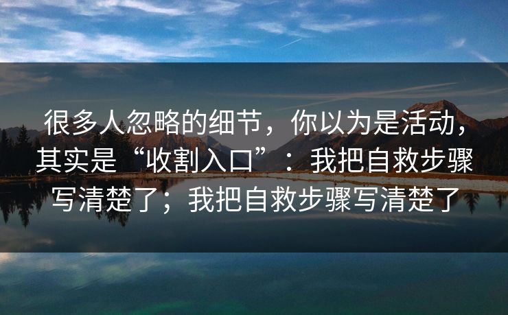 很多人忽略的细节，你以为是活动，其实是“收割入口”：我把自救步骤写清楚了；我把自救步骤写清楚了