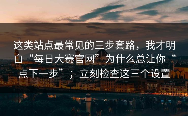 这类站点最常见的三步套路，我才明白“每日大赛官网”为什么总让你“点下一步”；立刻检查这三个设置