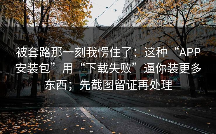 被套路那一刻我愣住了：这种“APP安装包”用“下载失败”逼你装更多东西；先截图留证再处理