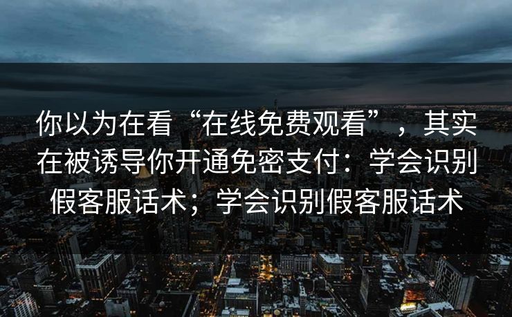 你以为在看“在线免费观看”，其实在被诱导你开通免密支付：学会识别假客服话术；学会识别假客服话术