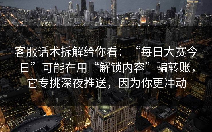 客服话术拆解给你看：“每日大赛今日”可能在用“解锁内容”骗转账，它专挑深夜推送，因为你更冲动