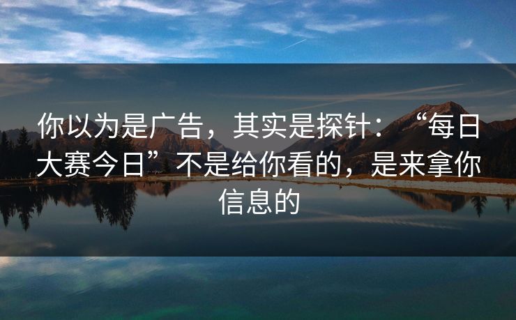 你以为是广告，其实是探针：“每日大赛今日”不是给你看的，是来拿你信息的
