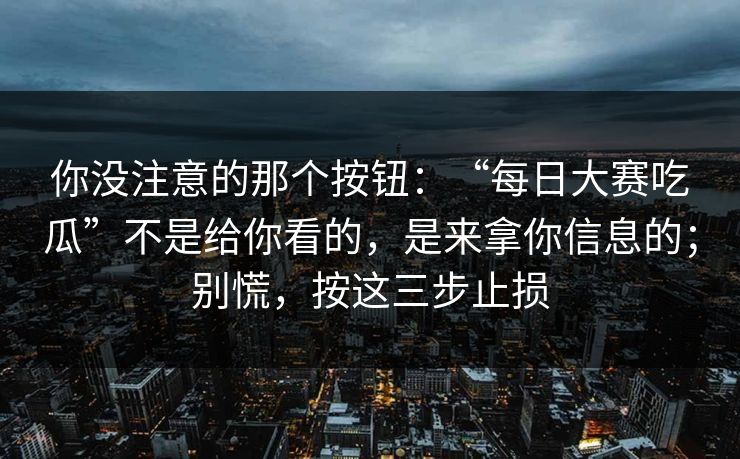 你没注意的那个按钮：“每日大赛吃瓜”不是给你看的，是来拿你信息的；别慌，按这三步止损