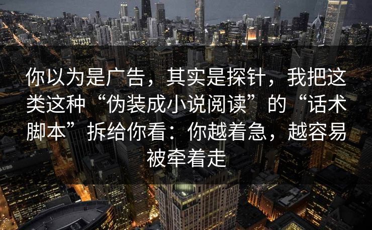 你以为是广告，其实是探针，我把这类这种“伪装成小说阅读”的“话术脚本”拆给你看：你越着急，越容易被牵着走