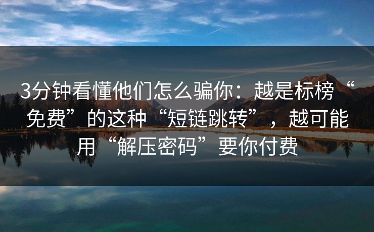 3分钟看懂他们怎么骗你：越是标榜“免费”的这种“短链跳转”，越可能用“解压密码”要你付费