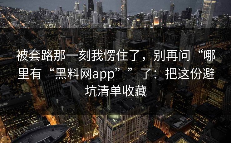 被套路那一刻我愣住了，别再问“哪里有“黑料网app””了：把这份避坑清单收藏