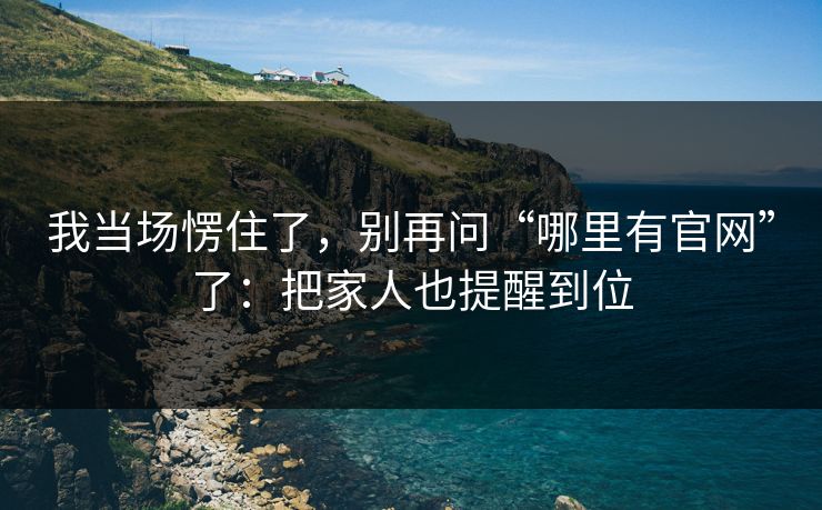 我当场愣住了，别再问“哪里有官网”了：把家人也提醒到位