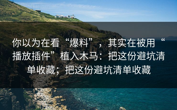 你以为在看“爆料”，其实在被用“播放插件”植入木马：把这份避坑清单收藏；把这份避坑清单收藏
