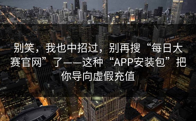 别笑，我也中招过，别再搜“每日大赛官网”了——这种“APP安装包”把你导向虚假充值