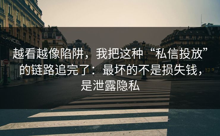 越看越像陷阱，我把这种“私信投放”的链路追完了：最坏的不是损失钱，是泄露隐私