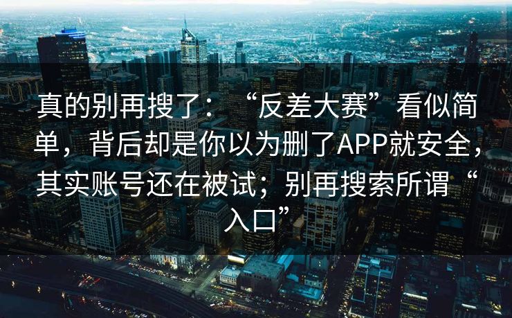 真的别再搜了：“反差大赛”看似简单，背后却是你以为删了APP就安全，其实账号还在被试；别再搜索所谓“入口”