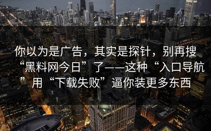 你以为是广告，其实是探针，别再搜“黑料网今日”了——这种“入口导航”用“下载失败”逼你装更多东西