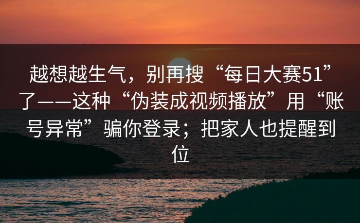 越想越生气，别再搜“每日大赛51”了——这种“伪装成视频播放”用“账号异常”骗你登录；把家人也提醒到位