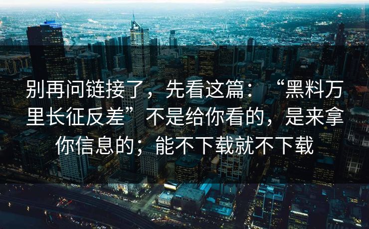 别再问链接了，先看这篇：“黑料万里长征反差”不是给你看的，是来拿你信息的；能不下载就不下载