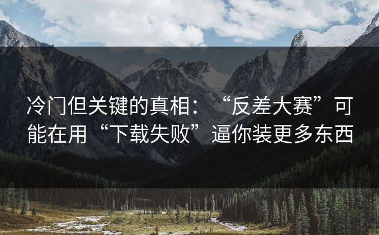 冷门但关键的真相：“反差大赛”可能在用“下载失败”逼你装更多东西