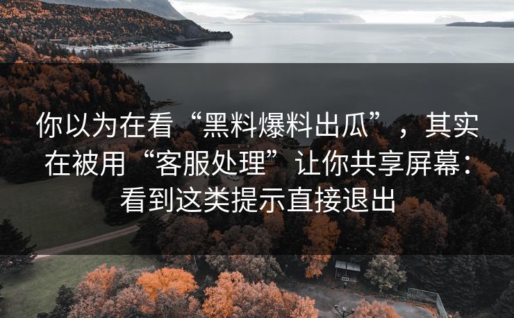 你以为在看“黑料爆料出瓜”，其实在被用“客服处理”让你共享屏幕：看到这类提示直接退出
